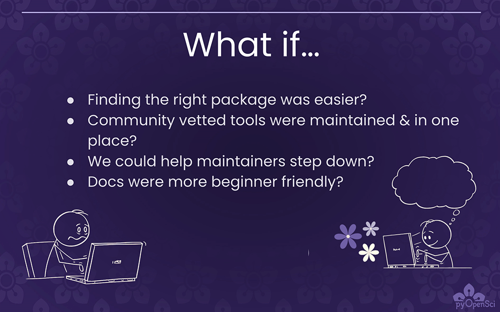 A slide on a dark purple background that says - What If... finding the right package was easier. Community vetted tools were maintained in one place? We could help maintainers step down? Docs were more beginner friendly. At the bottom, there are two stick figures at computers - one is frustrated, one is happily typing away.' style='width: 100%;